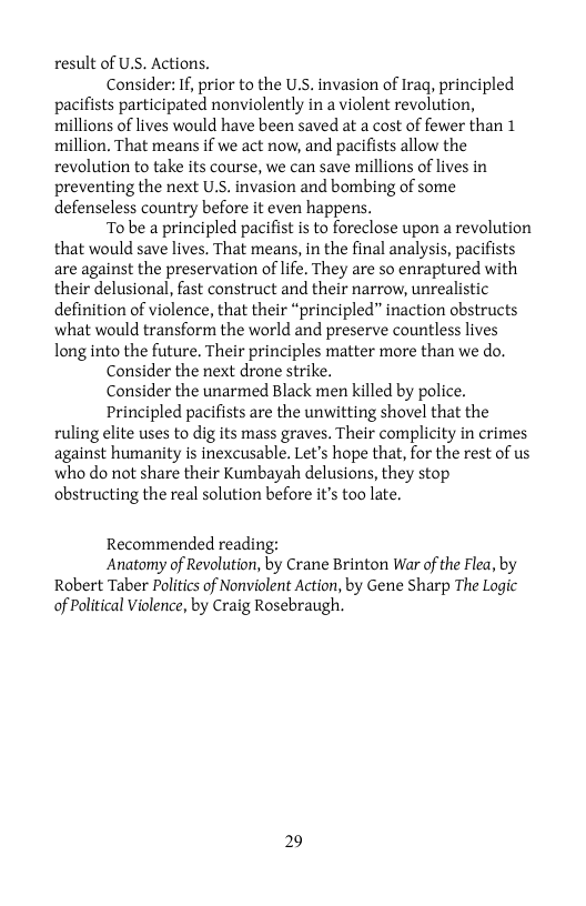 result of U.S. Actions.  Consider: If, prior to the U.S. invasion of Iraq, principled pacifists participated nonviolently in a violent revolution, millions of lives would have been saved at a cost of fewer than 1 million. That means if we act now, and pacifists allow the revolution to take its course, we can save millions of lives in preventing the next U.S. invasion and bombing of some defenseless country before it even happens.  To be a principled pacifist is to foreclose upon a revolution that would save lives. That means, in the final analysis, pacifists are against the preservation of life. They are so enraptured with their delusional, fast construct and their narrow, unrealistic definition of violence, that their “principled” inaction obstructs what would transform the world and preserve countless lives long into the future. Their principles matter more than we do.  Consider the next drone strike.  Consider the unarmed Black men killed by police.  Principled pacifists are the unwitting shovel that the ruling elite uses to dig its mass graves. Their complicity in crimes against humanity is inexcusable. Let’s hope that, for the rest of us who do not share their Kumbayah delusions, they stop obstructing the real solution before it’s too late.  Recommended reading:  Anatomy of Revolution, by Crane Brinton War of the Flea, by Robert Taber Politics of Nonviolent Action, by Gene Sharp The Logic of Political Violence, by Craig Rosebraugh.  29 